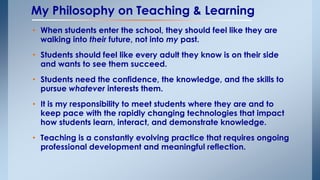 My Philosophy on Teaching & Learning 
• When students enter the school, they should feel like they are 
walking into their future, not into my past. 
• Students should feel like every adult they know is on their side 
and wants to see them succeed. 
• Students need the confidence, the knowledge, and the skills to 
pursue whatever interests them. 
• It is my responsibility to meet students where they are and to 
keep pace with the rapidly changing technologies that impact 
how students learn, interact, and demonstrate knowledge. 
• Teaching is a constantly evolving practice that requires ongoing 
professional development and meaningful reflection. 
 