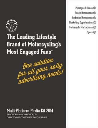 Packages & Rates
Reach Dimensions
Audience Dimensions
Marketing Opportunities
Motorcycle Marketplace

The Leading Lifestyle
Brand of Motorcycling’s
Most Engaged Fans™

ution ly
e sol ral
On
your eds!
r all g ne
fo
rtisin
adve

Multi-Platform Media Kit 2014
PRODUCED BY LON NORDBYE–
DIRECTOR OF CORPORATE PARTNERSHIPS

Specs

>
>
>
>
>
>

 