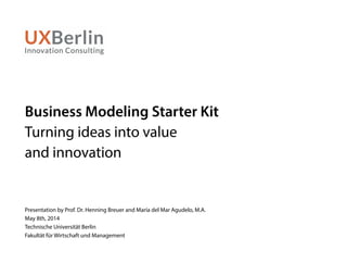 Business Modeling Starter Kit
Turning ideas into value
and innovation
Presentation by Prof. Dr. Henning Breuer and María del Mar Agudelo, M.A.
May 8th, 2014
Technische Universität Berlin
Fakultät für Wirtschaft und Management
 