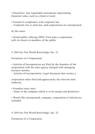 • Securities: Any negotiable instruments representing
financial value, such as a bond or stock
• Formed in compliance with corporate law
– Corporate law is state law, and corporations are incorporated
by the states
• Initial public offering (IPO): First time a corporation
sells its shares to members of the public
© 2014 by Flat World Knowledge, Inc. 21
Formation of a Corporation
• Articles of Incorporation are filed by the founders of the
corporation with the state agency charged with managing
business entities
– Articles of incorporation: Legal document that creates a
corporation when filed and approved by the relevant state
authority
• Founders must state:
– Name of the company which is to be unique and distinctive
• Words like incorporated, company, corporation or limited are
included
© 2014 by Flat World Knowledge, Inc. 22
Formation of a Corporation
 