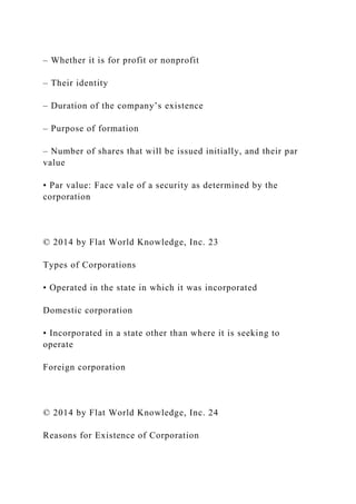 – Whether it is for profit or nonprofit
– Their identity
– Duration of the company’s existence
– Purpose of formation
– Number of shares that will be issued initially, and their par
value
• Par value: Face vale of a security as determined by the
corporation
© 2014 by Flat World Knowledge, Inc. 23
Types of Corporations
• Operated in the state in which it was incorporated
Domestic corporation
• Incorporated in a state other than where it is seeking to
operate
Foreign corporation
© 2014 by Flat World Knowledge, Inc. 24
Reasons for Existence of Corporation
 