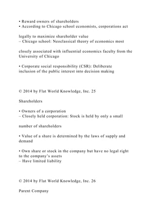 • Reward owners of shareholders
• According to Chicago school economists, corporations act
legally to maximize shareholder value
– Chicago school: Neoclassical theory of economics most
closely associated with influential economics faculty from the
University of Chicago
• Corporate social responsibility (CSR): Deliberate
inclusion of the public interest into decision making
© 2014 by Flat World Knowledge, Inc. 25
Shareholders
• Owners of a corporation
– Closely held corporation: Stock is held by only a small
number of shareholders
• Value of a share is determined by the laws of supply and
demand
• Own share or stock in the company but have no legal right
to the company’s assets
– Have limited liability
© 2014 by Flat World Knowledge, Inc. 26
Parent Company
 