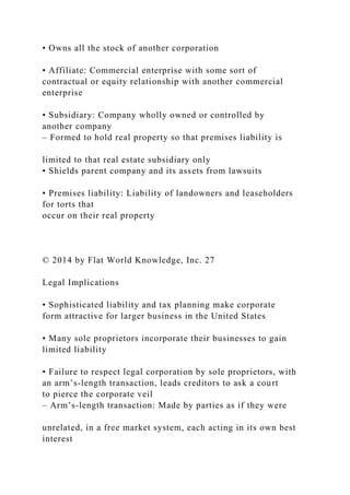 • Owns all the stock of another corporation
• Affiliate: Commercial enterprise with some sort of
contractual or equity relationship with another commercial
enterprise
• Subsidiary: Company wholly owned or controlled by
another company
– Formed to hold real property so that premises liability is
limited to that real estate subsidiary only
• Shields parent company and its assets from lawsuits
• Premises liability: Liability of landowners and leaseholders
for torts that
occur on their real property
© 2014 by Flat World Knowledge, Inc. 27
Legal Implications
• Sophisticated liability and tax planning make corporate
form attractive for larger business in the United States
• Many sole proprietors incorporate their businesses to gain
limited liability
• Failure to respect legal corporation by sole proprietors, with
an arm’s-length transaction, leads creditors to ask a court
to pierce the corporate veil
– Arm’s-length transaction: Made by parties as if they were
unrelated, in a free market system, each acting in its own best
interest
 