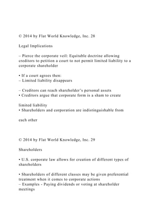 © 2014 by Flat World Knowledge, Inc. 28
Legal Implications
– Pierce the corporate veil: Equitable doctrine allowing
creditors to petition a court to not permit limited liability to a
corporate shareholder
• If a court agrees then:
– Limited liability disappears
– Creditors can reach shareholder’s personal assets
• Creditors argue that corporate form is a sham to create
limited liability
• Shareholders and corporation are indistinguishable from
each other
© 2014 by Flat World Knowledge, Inc. 29
Shareholders
• U.S. corporate law allows for creation of different types of
shareholders
• Shareholders of different classes may be given preferential
treatment when it comes to corporate actions
– Examples - Paying dividends or voting at shareholder
meetings
 