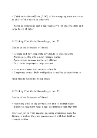 – Chief executive officer (CEO) of the company does not serve
as chair of the board of directors
– Some corporations seat a representative for shareholders and
large force of labor
© 2014 by Flat World Knowledge, Inc. 32
Duties of the Members of Board
• Declare and pay corporate dividends to shareholders
• Authorize entry into a new foreign market
• Appoint and remove corporate officers
• Determine employee compensation
• Issue new shares and corporate bonds
– Corporate bonds: Debt obligation issued by corporations to
raise money without selling stock
© 2014 by Flat World Knowledge, Inc. 33
Duties of the Members of Board
• Fiduciary duty to the corporation and its shareholders
– Business judgment rule: Legal assumption that prevents
courts or juries from second-guessing decisions made by
directors, unless they are proven to act with bad faith or
corrupt motive
 