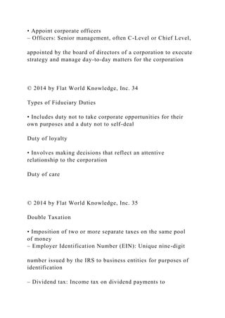 • Appoint corporate officers
– Officers: Senior management, often C-Level or Chief Level,
appointed by the board of directors of a corporation to execute
strategy and manage day-to-day matters for the corporation
© 2014 by Flat World Knowledge, Inc. 34
Types of Fiduciary Duties
• Includes duty not to take corporate opportunities for their
own purposes and a duty not to self-deal
Duty of loyalty
• Involves making decisions that reflect an attentive
relationship to the corporation
Duty of care
© 2014 by Flat World Knowledge, Inc. 35
Double Taxation
• Imposition of two or more separate taxes on the same pool
of money
– Employer Identification Number (EIN): Unique nine-digit
number issued by the IRS to business entities for purposes of
identification
– Dividend tax: Income tax on dividend payments to
 