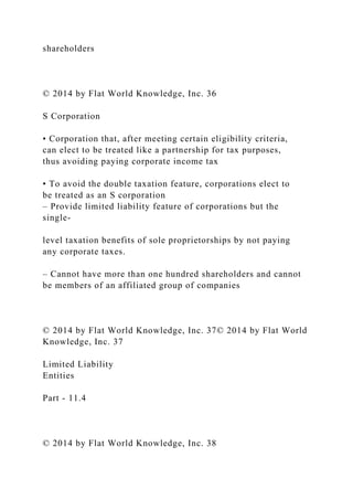 shareholders
© 2014 by Flat World Knowledge, Inc. 36
S Corporation
• Corporation that, after meeting certain eligibility criteria,
can elect to be treated like a partnership for tax purposes,
thus avoiding paying corporate income tax
• To avoid the double taxation feature, corporations elect to
be treated as an S corporation
– Provide limited liability feature of corporations but the
single-
level taxation benefits of sole proprietorships by not paying
any corporate taxes.
– Cannot have more than one hundred shareholders and cannot
be members of an affiliated group of companies
© 2014 by Flat World Knowledge, Inc. 37© 2014 by Flat World
Knowledge, Inc. 37
Limited Liability
Entities
Part - 11.4
© 2014 by Flat World Knowledge, Inc. 38
 