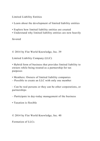Limited Liability Entities
• Learn about the development of limited liability entities
• Explore how limited liability entities are created
• Understand why limited liability entities are now heavily
favored
© 2014 by Flat World Knowledge, Inc. 39
Limited Liability Company (LLC)
• Hybrid form of business that provides limited liability to
owners while being treated as a partnership for tax
purposes
• Members: Owners of limited liability companies
– Possible to create an LLC with only one member
– Can be real persons or they can be other corporations, or
partnerships
– Participate in day-today management of the business
• Taxation is flexible
© 2014 by Flat World Knowledge, Inc. 40
Formation of LLCs
 