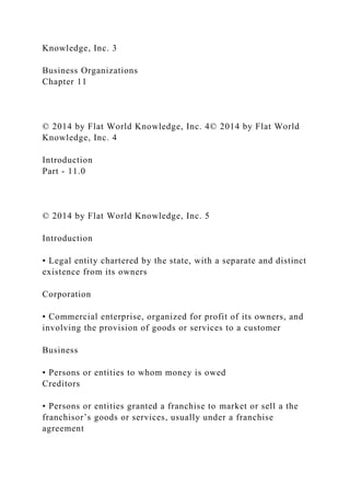Knowledge, Inc. 3
Business Organizations
Chapter 11
© 2014 by Flat World Knowledge, Inc. 4© 2014 by Flat World
Knowledge, Inc. 4
Introduction
Part - 11.0
© 2014 by Flat World Knowledge, Inc. 5
Introduction
• Legal entity chartered by the state, with a separate and distinct
existence from its owners
Corporation
• Commercial enterprise, organized for profit of its owners, and
involving the provision of goods or services to a customer
Business
• Persons or entities to whom money is owed
Creditors
• Persons or entities granted a franchise to market or sell a the
franchisor’s goods or services, usually under a franchise
agreement
 