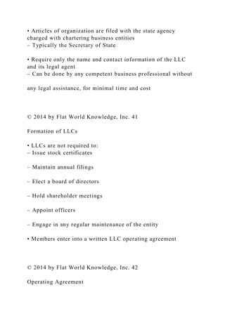 • Articles of organization are filed with the state agency
charged with chartering business entities
– Typically the Secretary of State
• Require only the name and contact information of the LLC
and its legal agent
– Can be done by any competent business professional without
any legal assistance, for minimal time and cost
© 2014 by Flat World Knowledge, Inc. 41
Formation of LLCs
• LLCs are not required to:
– Issue stock certificates
– Maintain annual filings
– Elect a board of directors
– Hold shareholder meetings
– Appoint officers
– Engage in any regular maintenance of the entity
• Members enter into a written LLC operating agreement
© 2014 by Flat World Knowledge, Inc. 42
Operating Agreement
 