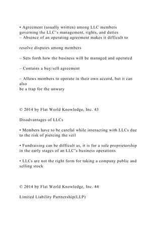 • Agreement (usually written) among LLC members
governing the LLC’s management, rights, and duties
– Absence of an operating agreement makes it difficult to
resolve disputes among members
– Sets forth how the business will be managed and operated
– Contains a buy/sell agreement
– Allows members to operate in their own accord, but it can
also
be a trap for the unwary
© 2014 by Flat World Knowledge, Inc. 43
Disadvantages of LLCs
• Members have to be careful while interacting with LLCs due
to the risk of piercing the veil
• Fundraising can be difficult as, it is for a sole proprietorship
in the early stages of an LLC’s business operations
• LLCs are not the right form for taking a company public and
selling stock
© 2014 by Flat World Knowledge, Inc. 44
Limited Liability Partnership(LLP)
 