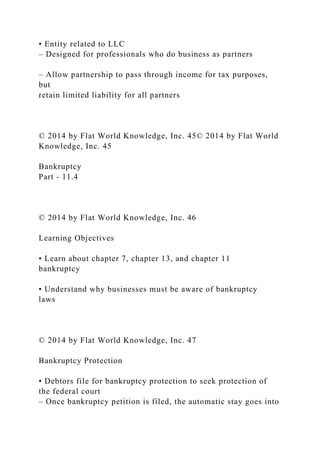 • Entity related to LLC
– Designed for professionals who do business as partners
– Allow partnership to pass through income for tax purposes,
but
retain limited liability for all partners
© 2014 by Flat World Knowledge, Inc. 45© 2014 by Flat World
Knowledge, Inc. 45
Bankruptcy
Part - 11.4
© 2014 by Flat World Knowledge, Inc. 46
Learning Objectives
• Learn about chapter 7, chapter 13, and chapter 11
bankruptcy
• Understand why businesses must be aware of bankruptcy
laws
© 2014 by Flat World Knowledge, Inc. 47
Bankruptcy Protection
• Debtors file for bankruptcy protection to seek protection of
the federal court
– Once bankruptcy petition is filed, the automatic stay goes into
 