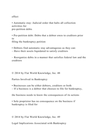 effect
• Automatic stay: Judicial order that halts all collection
activities for
pre-petition debts
• Pre-petition debt: Debts that a debtor owes to creditors prior
to
filing the bankruptcy petition
• Debtors find automatic stay advantageous as they can:
– Have their assets liquidated to satisfy creditors
– Reorganize debts in a manner that satisfies federal law and the
creditors
© 2014 by Flat World Knowledge, Inc. 48
Parties Involved in Bankruptcy
• Businesses can be either debtors, creditors or both
– If a business is a debtor that chooses to file for bankruptcy,
the business needs to know the consequences of its actions
• Sole proprietor has no consequence on the business if
bankruptcy is filed for
© 2014 by Flat World Knowledge, Inc. 49
Legal Implications Associated with Bankruptcy
 