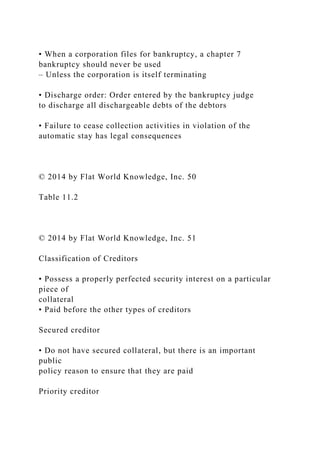 • When a corporation files for bankruptcy, a chapter 7
bankruptcy should never be used
– Unless the corporation is itself terminating
• Discharge order: Order entered by the bankruptcy judge
to discharge all dischargeable debts of the debtors
• Failure to cease collection activities in violation of the
automatic stay has legal consequences
© 2014 by Flat World Knowledge, Inc. 50
Table 11.2
© 2014 by Flat World Knowledge, Inc. 51
Classification of Creditors
• Possess a properly perfected security interest on a particular
piece of
collateral
• Paid before the other types of creditors
Secured creditor
• Do not have secured collateral, but there is an important
public
policy reason to ensure that they are paid
Priority creditor
 