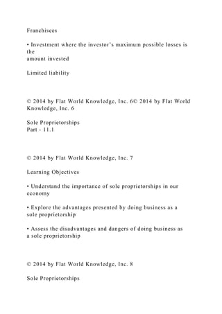 Franchisees
• Investment where the investor’s maximum possible losses is
the
amount invested
Limited liability
© 2014 by Flat World Knowledge, Inc. 6© 2014 by Flat World
Knowledge, Inc. 6
Sole Proprietorships
Part - 11.1
© 2014 by Flat World Knowledge, Inc. 7
Learning Objectives
• Understand the importance of sole proprietorships in our
economy
• Explore the advantages presented by doing business as a
sole proprietorship
• Assess the disadvantages and dangers of doing business as
a sole proprietorship
© 2014 by Flat World Knowledge, Inc. 8
Sole Proprietorships
 