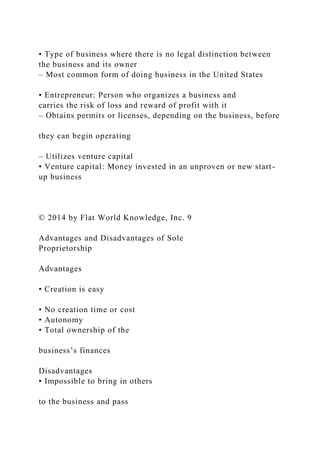 • Type of business where there is no legal distinction between
the business and its owner
– Most common form of doing business in the United States
• Entrepreneur: Person who organizes a business and
carries the risk of loss and reward of profit with it
– Obtains permits or licenses, depending on the business, before
they can begin operating
– Utilizes venture capital
• Venture capital: Money invested in an unproven or new start-
up business
© 2014 by Flat World Knowledge, Inc. 9
Advantages and Disadvantages of Sole
Proprietorship
Advantages
• Creation is easy
• No creation time or cost
• Autonomy
• Total ownership of the
business’s finances
Disadvantages
• Impossible to bring in others
to the business and pass
 