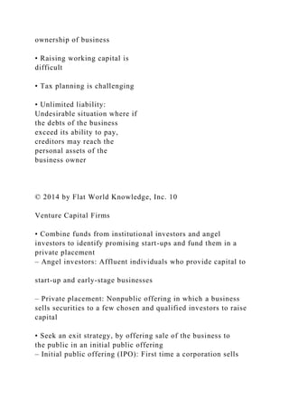 ownership of business
• Raising working capital is
difficult
• Tax planning is challenging
• Unlimited liability:
Undesirable situation where if
the debts of the business
exceed its ability to pay,
creditors may reach the
personal assets of the
business owner
© 2014 by Flat World Knowledge, Inc. 10
Venture Capital Firms
• Combine funds from institutional investors and angel
investors to identify promising start-ups and fund them in a
private placement
– Angel investors: Affluent individuals who provide capital to
start-up and early-stage businesses
– Private placement: Nonpublic offering in which a business
sells securities to a few chosen and qualified investors to raise
capital
• Seek an exit strategy, by offering sale of the business to
the public in an initial public offering
– Initial public offering (IPO): First time a corporation sells
 