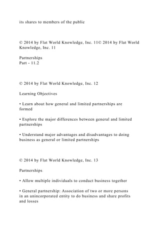 its shares to members of the public
© 2014 by Flat World Knowledge, Inc. 11© 2014 by Flat World
Knowledge, Inc. 11
Partnerships
Part - 11.2
© 2014 by Flat World Knowledge, Inc. 12
Learning Objectives
• Learn about how general and limited partnerships are
formed
• Explore the major differences between general and limited
partnerships
• Understand major advantages and disadvantages to doing
business as general or limited partnerships
© 2014 by Flat World Knowledge, Inc. 13
Partnerships
• Allow multiple individuals to conduct business together
• General partnership: Association of two or more persons
in an unincorporated entity to do business and share profits
and losses
 
