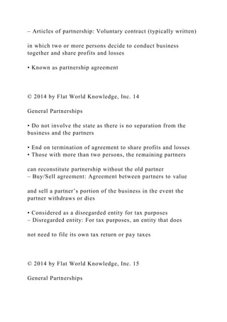 – Articles of partnership: Voluntary contract (typically written)
in which two or more persons decide to conduct business
together and share profits and losses
• Known as partnership agreement
© 2014 by Flat World Knowledge, Inc. 14
General Partnerships
• Do not involve the state as there is no separation from the
business and the partners
• End on termination of agreement to share profits and losses
• Those with more than two persons, the remaining partners
can reconstitute partnership without the old partner
– Buy/Sell agreement: Agreement between partners to value
and sell a partner’s portion of the business in the event the
partner withdraws or dies
• Considered as a disregarded entity for tax purposes
– Disregarded entity: For tax purposes, an entity that does
not need to file its own tax return or pay taxes
© 2014 by Flat World Knowledge, Inc. 15
General Partnerships
 