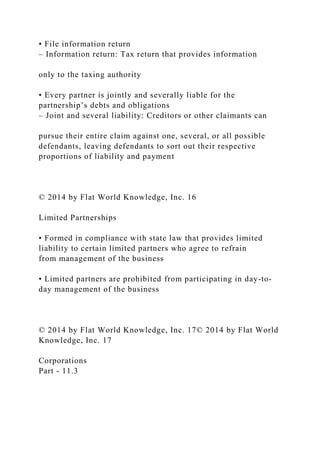 • File information return
– Information return: Tax return that provides information
only to the taxing authority
• Every partner is jointly and severally liable for the
partnership’s debts and obligations
– Joint and several liability: Creditors or other claimants can
pursue their entire claim against one, several, or all possible
defendants, leaving defendants to sort out their respective
proportions of liability and payment
© 2014 by Flat World Knowledge, Inc. 16
Limited Partnerships
• Formed in compliance with state law that provides limited
liability to certain limited partners who agree to refrain
from management of the business
• Limited partners are prohibited from participating in day-to-
day management of the business
© 2014 by Flat World Knowledge, Inc. 17© 2014 by Flat World
Knowledge, Inc. 17
Corporations
Part - 11.3
 