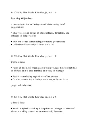 © 2014 by Flat World Knowledge, Inc. 18
Learning Objectives
• Learn about the advantages and disadvantages of
corporations
• Study roles and duties of shareholders, directors, and
officers in corporations
• Explore issues surrounding corporate governance
• Understand how corporations are taxed
© 2014 by Flat World Knowledge, Inc. 19
Corporations
• Form of business organization that provides limited liability
to owners and is also flexible and easy to manage
• Possess continuity regardless of its owners
• Can be created for a limited duration, or it can have
perpetual existence
© 2014 by Flat World Knowledge, Inc. 20
Corporations
• Stock: Capital raised by a corporation through issuance of
shares entitling owners to an ownership interest
 