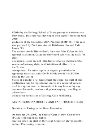 ©2014 by the Kellogg School of Management at Northwestern
University. This case was developed with support from the June
2010
graduates of the Executive MBA Program (EMP-78). This case
was prepared by Professor Arvind Krishnamurthy and Taft
Foster ’13.
The authors would like to thank Jonathan Palm Cohen for his
research assistance. Cases are developed solely as the basis for
class
discussion. Cases are not intended to serve as endorsements,
sources of primary data, or illustrations of effective or
ineffective
management. To order copies or request permission to
reproduce materials, call 800-545-7685 (or 617-783-7600
outside the United
States or Canada) or e-mail [email protected] No part of this
publication may be reproduced, stored in a retrieval system,
used in a spreadsheet, or transmitted in any form or by any
means—electronic, mechanical, photocopying, recording, or
otherwise—
without the permission of Kellogg Case Publishing.
ARVIND KRISHNAMURTHY AND TAFT FOSTER KEL782
Quantitative Easing in the Great Recession
On October 29, 2008, the Federal Open Market Committee
(FOMC) concluded its eighth
meeting since the start of the Great Recession eleven months
earlier. Continuing its recent
 