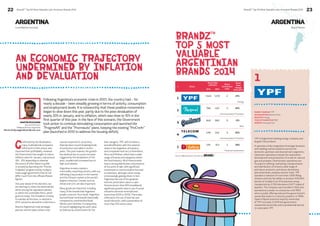 22 BrandZ™ Top 50 Most Valuable Latin American Brands 2014 23 
ARGENTINA 
An economic trajectory 
undermined by inflation 
and devaluation 
Following Argentina’s economic crisis in 2001, the country had – for 
nearly a decade – been steadily growing in terms of activity, consumption 
and employment levels. It is noteworthy that these positive movements 
began to slow down this year, partly due to the peso devaluation of 
nearly 20% in January, and to inflation, which was close to 10% in the 
first quarter of this year. In the face of this scenario, the Government 
took action to continue stimulating consumption and launched the 
“ProgresAR” and the “Procreauto” plans, keeping the existing “ProCreAr” 
plan (launched in 2012 to address the housing deficit). 
MARTÍN SCHIJVARG WEBSITE www.ypf.com 
Confronted by the devaluation, 
many multinational companies 
reflected it in their prices, and 
improved their profitability. However, 
the Government has sought to reduce 
inflation rates for January-July (around 
16% - 25% depending on whether 
the source of information is public 
or private) by launching the “Precios 
Cuidados” program and by trying to 
make wage agreements that do not 
differ much from the official inflation 
figures. 
One year ahead of the elections, we 
are starting to notice the electoral bid, 
either among the opposition parties 
or within the Justicialist Party, which 
governs today. The President, Cristina 
Fernández de Kirchner, re-elected in 
2011, cannot be elected for a third term. 
Brazil is Argentina’s main strategic 
partner, and the place where most 
cars are exported to, an activity 
that has been record-breaking levels 
of production and sales in recent 
years. This year however, the growth 
has declined due to a price increase 
triggered by the devaluation of the 
peso, coupled with increased tax on 
high-end vehicles. 
Argentina remains mainly a 
commodity-exporting country, with soy 
still being a key product in the market, 
and the Chinese market is the world’s 
largest consumer. Cereals, such as 
wheat and corn, are also important. 
Many goods are imported, including 
many of the brands that Argentine 
people consume. As a result, Argentina 
has had fewer local brands historically, 
compared to countries like Brazil, 
Mexico and Colombia. Consequently, 
it’s worth highlighting the work done 
by Quilmes as a benchmark for the 
beer category; YPF, with its history 
and identification with the national 
stake in the Argentine oil industry; 
and companies such as La Serenisima, 
Arcor and Molinos, which have a wide 
range of brands and categories within 
the food industry. All of these brands 
have a strong distribution and presence 
at the point of sale, with significant 
investment in communication focused 
on television, although online media 
is increasingly gaining share. In fact, 
Argentina has one of the greatest 
internet penetration rates in Latin 
America (more than 60% broadband), 
significant growth rates in use of social 
networks and even smartphones’ 
(more than 200% in 2013). This is also 
reflected in the use of internet and 
social networks, with a penetration of 
more than 55% active users. 
BrandZ™ Top 50 Most Valuable Latin American Brands 2014 
Local Market Overview 
BrandZ™ 
Top 5 Most 
Valuable 
argentinian 
Brands 2014 
# Brand 
Source: Millward Brown Vermeer and 
Brand Value 
(US$ Mil.) Brand 
Contribution 
Index 
Brand 
Value 
Change 
2014 2013 2013-2014 
1 
1,545 1,272 2 21% 
Energy 
2 
766 423 3 81% 
Communication Providers 
3 
649 583 5 11% 
Beer 
4 
439 242 3 81% 
Communication Providers 
5 
210 143 2 46% 
Financial Institutions 
1 
ARGENTINA 
Brand Stories 
PARENT COMPANY YPF 
HEADQUARTERS Buenos Aires 
INDUSTRY Energy 
YEAR OF FOUNDATION 1922 
YPF is Argentina’s leading energy company and 
largest fuel producer. 
It operates a fully integrated oil and gas business 
with leading market positions across the 
domestic upstream and downstream segments. 
Upstream operations include the exploration, 
development and production of crude oil, natural 
gas and propane. Downstream operations are 
focused on refining, marketing, transportation 
and distribution of oil and a wide range of 
petroleum products, petroleum derivatives, 
petrochemicals, propane and bio-fuels. YPF 
operates a network of more than 1,600 filling 
stations and has the ability to produce 530,000 
barrels of oil daily from 91 production areas, 
transported by 2,700 kilometers (1,677 miles) of 
pipeline. The company was founded in 1922 and 
operated as a state run enterprise until 1993 
when a public offering reduced the government’s 
ownership stake to a minority position. In 1999, 
Spain’s Repsol acquired majority ownership 
of YPF, but early in 2012 the government 
reasserted ownership with a presidential decree 
to nationalize YPF. 
Account Director 
Millward Brown Argentina 
Martin.Schijvarg@millwardbrown.com 
 