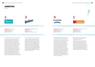 26 BrandZ™ Top 50 Most Valuable Latin American Brands 2014 
BrandZ™ Top 50 Most Valuable Latin American Brands 2014 27 
ARGENTINA 
Brand Stories 
2 3 4 5 
Personal is the mobile brand of The Telecom Group. 
Personal has 18.2 million customers in Argentina 
and nearly 70 percent of those rely on the 
company’s prepaid service. Personal relaunched 
its brand last year and introduced a distinctive 
new logo that features its name spelled out in 
letters that resemble handwriting. Personal drives 
brand awareness through sponsorship of signature 
events, such as the seventh annual Personal 
Fest musical festival that draws roughly 70,000 
attendees over two days. The company offers 
products for different segments of the market, 
such as the high end Personal Black handset, to 
the more value priced Personal Touch smartphone 
offering. The brand also seeks to drive loyalty 
through its Club Personal program. Personal’s 
parent company The Telecom Group was created 
in 1990 when the government allowed public 
ownership of the previously state run enterprise. Its 
shares are traded on the New York Stock Exchange. 
Telecom Argentina is one of the main national 
telecommunication companies in Argentina. 
Telecom Argentina offers local and long distance 
fixed-line telephony, cellular, data transmission 
and internet services. The company offers 
mobile service through its Personal brand 
and Internet broadband services through its 
Arnet brand. Last year, Arnet launched a video 
streaming service called ‘Arnet Play’, which 
allows customers to watch a wide range of 
content on their televisions and computers. 
The increased bundling of services, coupled 
with new products and service introductions in 
2011, helped the company achieve a record low 
level of customer turnover. Telecom Argentina 
is one of the largest employers in the country 
with over 15,600 employees nationwide. It 
began operations in 1990 after the government 
completed a transaction allowing for public 
ownership of the company, which now trades on 
New York Stock Exchange. 
Quilmes is Argentina’s best-known beer brand. 
Cervecería y Maltería Quilmes is the top brewer 
in Argentina and part of the Anheuser-Busch 
InBev group’s extensive portfolio of more than 
200 brands. Within the Anheuser-Busch InBev 
brand hierarchy, Quilmes is regarded as a “local 
champion” due to its leadership position within 
Argentina. The company has 4,850 employees 
and operates five plants and eight distribution 
centers. The brand is active in promoting social 
initiatives such as “Vivamos Responsablemente,” 
focused on promoting responsible drinking, and 
the “Futuro Posible” campaign which provides 
student scholarships and donations to hospitals 
and educational institutions. 
Banco Galicia is a major financial institution 
with 2.2 million account holders and an 
expanding branch network. 
Banco Galicia serves its 2.2 million deposit 
account holders and 8.5 million credit card 
customers with nearly 500 branch locations. 
The company was founded in 1905 and 
ended its most recent fiscal year with 12,500 
employees. The bank accounted for nearly 9 
percent of loans to the private sector last year 
and remains a financial stalwart with year-end 
assets that totaled 50.6 billion pesos ($3.6 
billion approximately). The company’s shares 
are traded on the Buenos Aires Stock Exchange. 
PARENT COMPANY The Telecom Group 
HEADQUARTERS Buenos Aires 
INDUSTRY Communication Providers 
YEAR OF FOUNDATION 1990 
WEBSITE www.telecom.com.ar 
PARENT COMPANY The Telecom Group 
HEADQUARTERS Buenos Aires 
INDUSTRY Communication Providers 
YEAR OF FOUNDATION 1990 
WEBSITE www.telecom.com.ar 
PARENT COMPANY Cervecería y Maltería Quilmes 
HEADQUARTERS Buenos Aires 
INDUSTRY Beer 
YEAR OF FOUNDATION 1890 
WEBSITE www.cerveceriaymalteriaquilmes.com 
PARENT COMPANY Banco de Galicia y Buenos Aires SA 
HEADQUARTERS Buenos Aires 
INDUSTRY Financial Institutions 
YEAR OF FOUNDATION 1905 
WEBSITE www.bancogalicia.com 
 