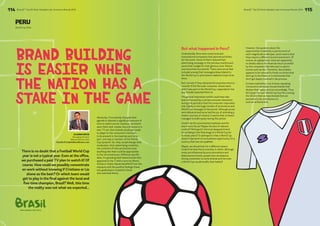 114 BrandZ™ Top 50 Most Valuable Latin American Brands 2014 
BrandZ™ Top 50 Most Valuable Latin American Brands 2014 115 
PERU 
World Cup 2014 
Brand Building 
Is Easier When 
The Nation Has A 
Stake In The Game 
There is no doubt that a Football World Cup 
year is not a typical year. Even at the office, 
we purchased a paid TV plan to watch it! Of 
course. How could we possibly concentrate 
on work without knowing if Cristiano or Lio 
shone as the best? Or which team would 
get to play in the final against the local and 
five-time champion, Brazil? Well, this time 
the reality was not what we expected... 
FIFA WORLD CUP 2014 
Obviously, if everybody changed their 
agenda to allocate a significant amount of 
time to watch soccer matches, comment 
upon them and, maybe, buy a Brazuca or a 
new TV set, then brands would get ready 
to adapt to the consumers’ interests, 
to be present in the matches and to be 
part, one way or another, of the World 
Cup dynamic. So, they would change their 
media plan, their advertising creativity, 
the contents of their promotions and 
anything else that could be appropriate 
to the circumstances. (Without specific 
data, I’m guessing that those brands that 
appeared in the T-shirts worn by Memo 
Ochoa or Keylor Navas benefited from the 
exposure and the positive feelings these 
two goalkeepers created in those 
who watched them). 
But what happened in Peru? 
Undoubtedly, there were many local and 
transnational companies that planned activities 
for this event. Some of them reduced their 
advertising campaign in the previous months and 
saved their budget for that glorious June. Others 
even launched new brands. There were some that 
included among their messages ideas related to 
the World Cup or promotions related to trips to be 
there. 
But I wonder if they obtained the expected returns; 
I wonder if the Peruvian consumer, whose team 
didn’t take part in the World Cup, responded in the 
way brands expected them to. 
The general impression (which could have also 
been influenced by a certain economic slowdown 
during this period) is that the consumer responded 
only tepidly to the huge number of promotions and 
World Cup messages of the period. Although prizes 
were delivered and some had the joy of attending a 
match courtesy of a brand, it seems that no brand 
managed to build equity during this period. 
Could it be the promotional emphasis and the 
short-term focus? Maybe the lack of relevant 
content? Perhaps it’s the local disappointment 
of not being in the final stage of a World Cup for 
so many years? Or perhaps it’s that a World Cup 
doesn’t represent a true business opportunity for a 
country that has not qualified. 
Maybe, we should look for a different reason. 
Could it be that this is a society in which, although 
many are influenced by price promotions and 
disbursement levels, people have developed a 
strong connection to some brands and not even 
a World Cup would modify their habits? 
However, the question about the 
opportunities created by a sports event of 
such magnitude is still open, and it seems that 
they require a different brand involvement. Of 
course, at a global level, there are apparently 
no doubts about the financial return provided 
by the companies that take part in sports 
events such as this. Therefore, the problem 
appears to be reduced to those countries that 
don’t go to the finals, or to the brands that 
don’t get deeply involved in the process. 
It’s been said before, but it bears repeating: 
Consumers nowadays choose brands that 
declare their values and act accordingly. Thus, 
let’s hope the next World Cup has Peru among 
the 32 and that we have brands that are 
perceived to be contributors to 
such an achievement. 
CLAUDIO ORTIZ 
Managing Director 
Millward Brown Perú 
Claudio.Ortiz@millwardbrown.com 
 