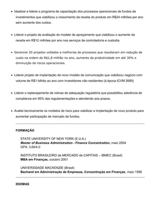 • Idealizei e liderei o programa de capacitação dos processos operacionais de fundos de
investimentos que viabilizou o crescimento da receita do produto em R$24 milhões por ano
sem aumento dos custos.
• Liderei o projeto de avaliação do modelo de apreçamento que viabilizou o aumento da
receita em R$12 milhões por ano nos serviços de controladoria e custodia.
• Gerenciei 20 projetos voltados a melhorias de processos que resultaram em redução de
custo na ordem de R$1,8 milhão no ano, aumento da produtividade em até 30% e
diminuição de riscos operacionais.
• Liderei projeto de implantação de novo modelo de comunicação que viabilizou negócio com
volume de R$1 bilhão ao ano com investidores não residentes (à época ICVM 2689)
• Liderei o replanejamento de rotinas de adequação regulatória que possibilitou aderência de
compliance em 95% das regulamentações e atendendo aos prazos.
• Avaliei tecnicamente os modelos de risco para viabilizar a implantação de novo produto para
aumentar participação de marcado de fundos.
_________________________________________________________________________________________
FORMAÇÃO
STATE UNIVERSITY OF NEW YORK (E.U.A.)
Master of Business Administration - Finance Concentration, maio 2004
GPA: 3.69/4.0
INSTITUTO BRASILEIRO de MERCADO de CAPITAIS – IBMEC (Brasil)
MBA em Finanças, outubro 2001
UNIVERSIDADE MACKENZIE (Brasil)
Bacharel em Administração de Empresas, Concentração em Finanças, maio 1998
_________________________________________________________________________________________
IDIOMAS
 