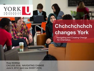 Ross McMillan
CACUSS 2014: NAVIGATING CHANGE
June 9, 2014 (and now SASSY 2014)
Chchchchchch
changes York
Navigating and Creating Change
for Orientation
 
