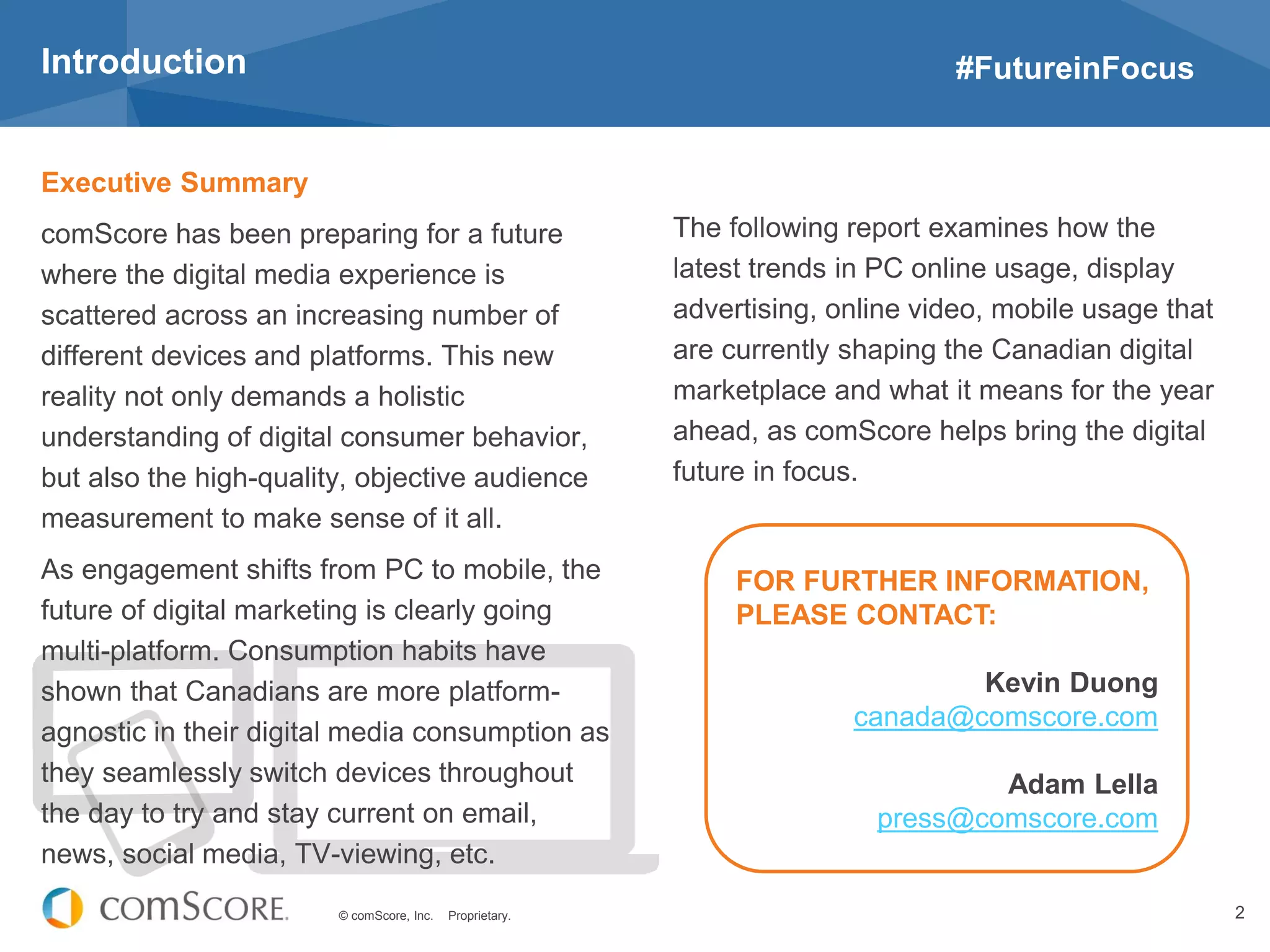 © comScore, Inc. Proprietary. 2
Executive Summary
comScore has been preparing for a future
where the digital media experience is
scattered across an increasing number of
different devices and platforms. This new
reality not only demands a holistic
understanding of digital consumer behavior,
but also the high-quality, objective audience
measurement to make sense of it all.
As engagement shifts from PC to mobile, the
future of digital marketing is clearly going
multi-platform. Consumption habits have
shown that Canadians are more platform-
agnostic in their digital media consumption as
they seamlessly switch devices throughout
the day to try and stay current on email,
news, social media, TV-viewing, etc.
Introduction #FutureinFocus
The following report examines how the
latest trends in PC online usage, display
advertising, online video, mobile usage that
are currently shaping the Canadian digital
marketplace and what it means for the year
ahead, as comScore helps bring the digital
future in focus.
FOR FURTHER INFORMATION,
PLEASE CONTACT:
Kevin Duong
canada@comscore.com
Adam Lella
press@comscore.com
 