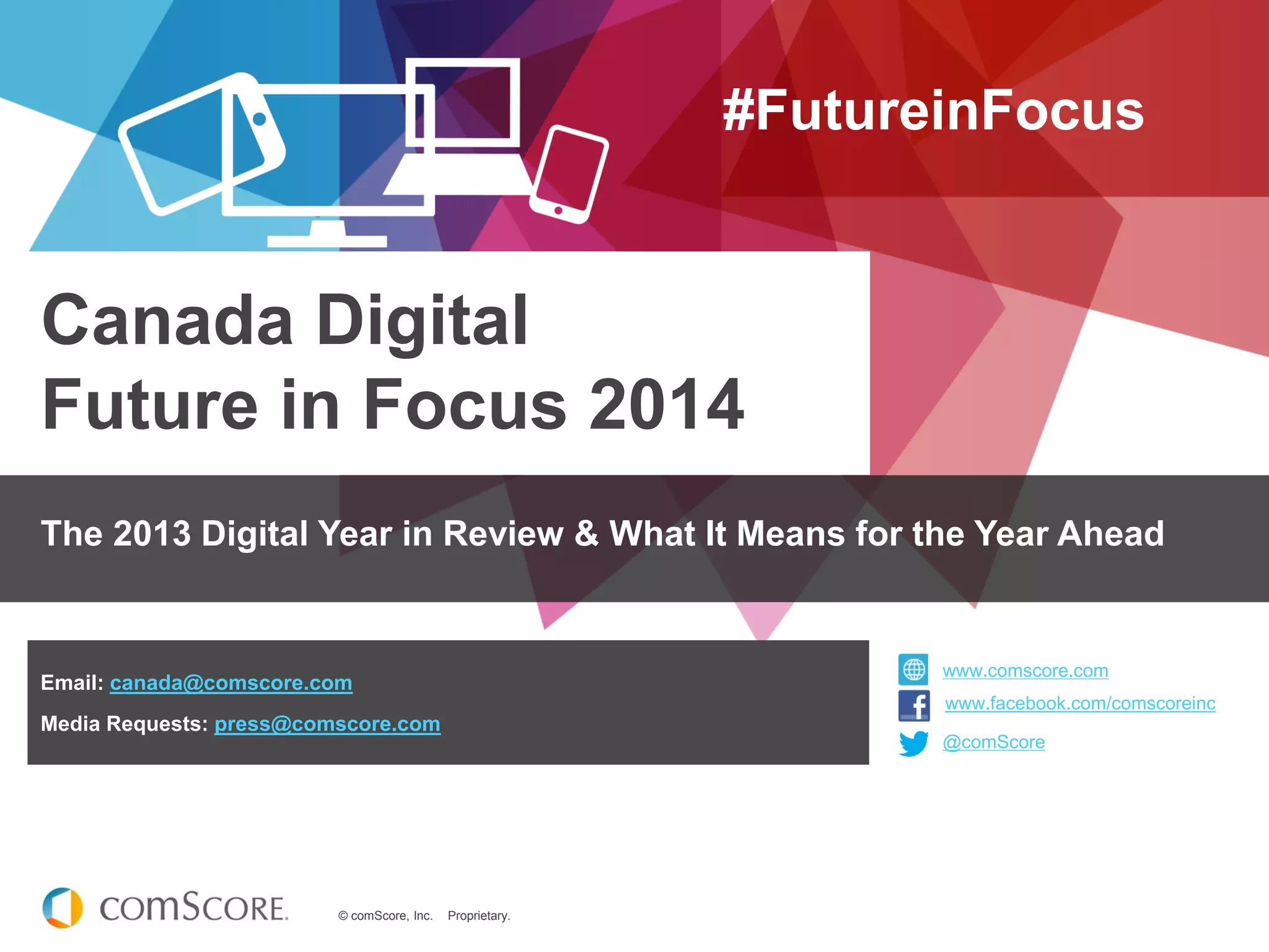 © comScore, Inc. Proprietary.
www.comscore.com
www.facebook.com/comscoreinc
@comScore
Canada Digital
Future in Focus 2014
#FutureinFocus
The 2013 Digital Year in Review & What It Means for the Year Ahead
@comScore
www.comscore.com
www.facebook.com/comscoreinc
Email: canada@comscore.com
Media Requests: press@comscore.com
 