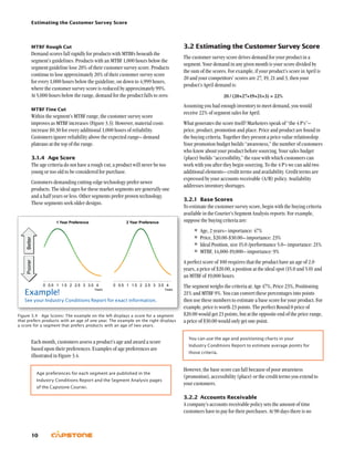 Estimating the Customer Survey Score
10
3.2	Estimating the Customer Survey Score
The customer survey score drives demand for your product in a
segment. Your demand in any given month is your score divided by
the sum of the scores. For example, if your product’s score in April is
20 and your competitors’ scores are 27, 19, 21 and 3, then your
product’s April demand is:
20 / (20+27+19+21+3) = 22%
Assuming you had enough inventory to meet demand, you would
receive 22% of segment sales for April.
What generates the score itself? Marketers speak of “the 4 P’s”–
price, product, promotion and place. Price and product are found in
the buying criteria. Together they present a price-value relationship.
Your promotion budget builds “awareness,” the number of customers
who know about your product before sourcing. Your sales budget
(place) builds “accessibility,” the ease with which customers can
work with you after they begin sourcing. To the 4 P’s we can add two
additional elements– credit terms and availability. Credit terms are
expressed by your accounts receivable (A/R) policy. Availability
addresses inventory shortages.
3.2.1	 Base Scores
To estimate the customer survey score, begin with the buying criteria
available in the Courier’s Segment Analysis reports. For example,
suppose the buying criteria are:
•	Age, 2 years– importance: 47%
•	Price, $20.00-$30.00– importance: 23%
•	Ideal Position, size 15.0 /performance 5.0– importance: 21%
•	MTBF, 14,000-19,000– importance: 9%
A perfect score of 100 requires that the product have an age of 2.0
years, a price of $20.00, a position at the ideal spot (15.0 and 5.0) and
an MTBF of 19,000 hours.
The segment weighs the criteria at: Age 47%, Price 23%, Positioning
21% and MTBF 9%. You can convert these percentages into points
then use these numbers to estimate a base score for your product. For
example, price is worth 23 points. The perfect Round 0 price of
$20.00 would get 23 points, but at the opposite end of the price range,
a price of $30.00 would only get one point.
You can use the age and positioning charts in your
Industry Conditions Report to estimate average points for
those criteria.
However, the base score can fall because of poor awareness
(promotion), accessibility (place) or the credit terms you extend to
your customers.
3.2.2	Accounts Receivable
A company’s accounts receivable policy sets the amount of time
customers have to pay for their purchases. At 90 days there is no
MTBF Rough Cut
Demand scores fall rapidly for products with MTBFs beneath the
segment’s guidelines. Products with an MTBF 1,000 hours below the
segment guideline lose 20% of their customer survey score. Products
continue to lose approximately 20% of their customer survey score
for every 1,000 hours below the guideline, on down to 4,999 hours,
where the customer survey score is reduced by approximately 99%.
At 5,000 hours below the range, demand for the product falls to zero.
MTBF Fine Cut
Within the segment’s MTBF range, the customer survey score
improves as MTBF increases (Figure 3.3). However, material costs
increase $0.30 for every additional 1,000 hours of reliability.
Customers ignore reliability above the expected range– demand
plateaus at the top of the range.
3.1.4	 Age Score
The age criteria do not have a rough cut; a product will never be too
young or too old to be considered for purchase.
Customers demanding cutting-edge technology prefer newer
products. The ideal ages for these market segments are generally one
and a half years or less. Other segments prefer proven technology.
These segments seek older designs.
Each month, customers assess a product’s age and award a score
based upon their preferences. Examples of age preferences are
illustrated in Figure 3.4.
Age preferences for each segment are published in the
Industry Conditions Report and the Segment Analysis pages
of the Capstone Courier.
Figure 3.4  Age Scores: The example on the left displays a score for a segment
that prefers products with an age of one year. The example on the right displays
a score for a segment that prefers products with an age of two years.
Example!
See your Industry Conditions Report for exact information.
 