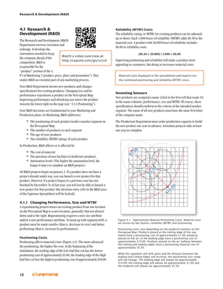 Research  Development (RD)
12
Reliability (MTBF) Costs
The reliability rating, or MTBF, for existing products can be adjusted
up or down. Each 1,000 hours of reliability (MTBF) adds $0.30 to the
material cost. A product with 20,000 hours of reliability includes
$6.00 in reliability costs:
($0.30 × 20,000) / 1,000 = $6.00
Improving positioning and reliability will make a product more
appealing to customers, but doing so increases material costs.
Material costs displayed in the spreadsheet and reports are
the combined positioning and reliability (MTBF) costs.
Inventing Sensors
New products are assigned a name (click in the first cell that reads NA
in the name column), performance, size and MTBF. Of course, these
specifications should conform to the criteria of the intended market
segment. The name of all new products must have the same first letter
of the company name.
The Production Department must order production capacity to build
the new product one year in advance. Invention projects take at least
one year to complete.
4.1	Research 
Development (RD)
The Research and Development (RD)
Department oversees invention and
redesign. It develops the
innovations needed to keep
the company ahead of the
competition. RD is
responsible for the
“product” portion of the 4
P’s of Marketing (“product, price, place and promotion”). This
makes RD an essential part of any marketing process.
Your RD Department invents new products and changes
specifications for existing products. Changing size and/or
performance repositions a product on the Perceptual Map.
Improving performance and shrinking size moves the product
towards the lower right on the map (see “2.1.4 Positioning”).
Your RD decisions are fundamental to your Marketing and
Production plans. In Marketing, RD addresses:
•	The positioning of each product inside a market segment on
the Perceptual Map
•	The number of products in each segment
•	The age of your products
•	The reliability (MTBF rating) of each product
In Production, RD affects or is affected by:
•	The cost of material
•	The purchase of new facilities to build new products
•	Automation levels (The higher the automation level, the
longer it takes to complete an RD project.)
All RD projects begin on January 1. If a product does not have a
project already under way, you can launch a new project for that
product. However, if a project begun in a previous year has not
finished by December 31 of last year, you will not be able to launch a
new project for that product (the decision entry cells in the RD area
of the Capstone Spreadsheet will be locked).
4.1.1	 Changing Performance, Size and MTBF
A repositioning project moves an existing product from one location
on the Perceptual Map to a new location, generally (but not always)
down and to the right. Repositioning requires a new size attribute
and/or a new performance attribute. To keep up with segment drift, a
product must be made smaller (that is, decrease its size) and better
performing (that is, increase its performance).
Positioning Costs
Positioning affects material costs (Figure 4.1). The more advanced
the positioning, the higher the cost. At the beginning of the
simulation, the trailing edge of the Low End fine cut has the lowest
positioning cost of approximately $1.00; the leading edge of the High
End fine cut has the highest positioning cost of approximately $10.00.
Figure 4.1  Approximate Material Positioning Costs: Material costs
are driven by two factors, reliability (MTBF) and positioning.
Positioning costs vary depending on the product’s location on the
Perceptual Map. Products placed at the trailing edge of the seg-
ments have a positioning cost of approximately $1.00; products
placed on the arc of the leading edge have a positioning cost of
approximately $10.00. Products placed on the arc halfway between
the trailing and leading edges have a positioning material cost of
approximately $5.50.
While the segments will drift apart and the distance between the
leading and trailing edges will increase, the positioning cost range
will not change. The leading edge will always be approximately
$10.00, the trailing edge will always be approximately $1.00 and
the midpoint will always be approximately $5.50.
$10.00
$1.00
$5.50
Watch a video overview at:
http://capsim.com/go/v/crd
 