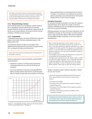 Production
16
takes significantly longer at an automation level of 8.0 than at
5.0 (Figure 4.4). Long moves are less affected. You can move a
product a long distance at any automation level, but the project
will take between 2.5 and 3.0 years to complete.
Changing Automation
For each point of change in automation, up or down, the company is
charged $4.00 per unit of capacity. For example, if a line has a
capacity of 1,000,000 units, the cost of changing the automation level
from 5.0 to 6.0 would be $4,000,000.
Reducing automation costs money. If you reduce automation, you will
be billed for a retooling cost. The net result is you will be spending
money to make your plant less efficient. While reduced automation
will speed RD redesigns, by and large, it is not wise to reduce an
automation level.
When you buy automation, you might want to determine the
return on investment (ROI). On your income statement, find
last year’s labor cost for the product you are automating.
Your labor cost savings will be approximately 10% for each
new point of automation. Multiply the savings by the number
of rounds remaining in your simulation then divide it by the
total cost of the automation.
(Savings × Remaining Rounds) / Automation Cost = ROI
If your plant is highly utilized your ROI will be higher than if
your plant is only partially utilized (if your plant is under-
utilized you might consider selling excess capacity).
Clearly, the greater the ROI, the better the investment.
Changes in automation require a full year to take effect– change it
this year, use it next year.
Log into the Capstone Spreadsheet and click the Decisions
menu. Select Production. Use this area to enter for each
product:
•	A Production Schedule
•	Increases in first-shift capacity (Put a positive number in
Buy/Sell Capacity.)
•	Decreases in first-shift capacity (Put a negative number in
Buy/Sell Capacity.)
•	Changes in automation level (Enter a number in New
Automation Rating.)
The Rehearsal Tutorial’s Production Tactics show you how to
run the department. Log in at the Capsim website and go to
the Dashboard for information about the Rehearsal.
The dollar value limit of capacity and automation purchases
is largely determined by the maximum amount of capital that
can be raised through stock and bond issues plus excess
working capital. The decision area displays this amount.
4.3.2	Discontinuing a Sensor
If you sell all the capacity on an assembly line, Capstone interprets
this as a liquidation instruction and will sell your remaining
inventory for half the average cost of production. Capstone writes off
the loss on your income statement. If you want to sell your inventory
at full price, sell all but one unit of capacity.
4.3.3	 Automation
As automation levels increase, the number of labor hours required to
produce each unit falls. The lowest automation rating is 1.0; the
highest rating is 10.0.
At an automation rating of 1.0, labor costs are highest. Each
additional point of automation decreases labor costs approximately
10%. At a rating of 10.0, labor costs fall about 90%.
Labor costs increase each year because of an Annual Raise in
the workers’ contract.
Despite its attractiveness, two factors should be considered before
raising automation:
1. Automation is expensive: At $4.00 per point of automation,
raising automation from 1.0 to 10.0 costs $36.00 per unit
of capacity;
2. As you raise automation, it becomes increasingly difficult for
RD to reposition products short distances on the Perceptual
Map. For example, a project that moves a product 1.0 on the map
When considering automation and its impact on cost, it is
useful to consider the production process as a series of 10
tasks. If you were planning on making a cell phone, you could
complete all 10 tasks yourself. This equates to an automation
level of 1, as you (the labor unit) would be doing all the work,
and there would be a very low level of automation (maybe an
electric screwdriver).
If you bought a machine that automated the first 5 tasks, this
is represented by an automation level of 5.
The higher your automation level, the longer it takes to retool
your plant for product upgrades. This is especially important
in high tech segments, where positioning near the cutting
edge of technology is critical. Automate too much and the
product designs cannot keep up with the evolving market.
Figure 4.4  Time Required to Move a Sensor on the Perceptual Map
1.0 Unit at Automation Levels 1 Through 10
 