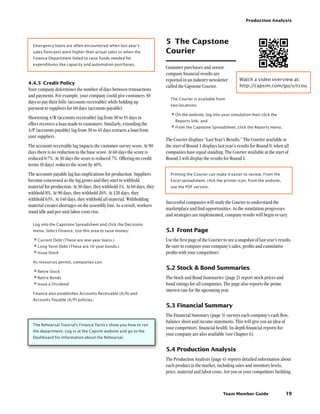 Team Member Guide
Production Analysis
19
Emergency loans are often encountered when last year’s
sales forecasts were higher than actual sales or when the
Finance Department failed to raise funds needed for
expenditures like capacity and automation purchases.
4.4.5	 Credit Policy
Your company determines the number of days between transactions
and payments. For example, your company could give customers 30
days to pay their bills (accounts receivable) while holding up
payment to suppliers for 60 days (accounts payable).
Shortening A/R (accounts receivable) lag from 30 to 15 days in
effect recovers a loan made to customers. Similarly, extending the
A/P (accounts payable) lag from 30 to 45 days extracts a loan from
your suppliers.
The accounts receivable lag impacts the customer survey score. At 90
days there is no reduction to the base score. At 60 days the score is
reduced 0.7%. At 30 days the score is reduced 7%. Offering no credit
terms (0 days) reduces the score by 40%.
The accounts payable lag has implications for production. Suppliers
become concerned as the lag grows and they start to withhold
material for production. At 30 days, they withhold 1%. At 60 days, they
withhold 8%. At 90 days, they withhold 26%. At 120 days, they
withhold 63%. At 140 days, they withhold all material. Withholding
material creates shortages on the assembly line. As a result, workers
stand idle and per-unit labor costs rise.
Log into the Capstone Spreadsheet and click the Decisions
menu. Select Finance. Use this area to raise money:
•	Current Debt (These are one-year loans.)
•	Long Term Debt (These are 10-year bonds.)
•	Issue Stock
As resources permit, companies can:
•	Retire Stock
•	Retire Bonds
•	Issue a Dividend
Finance also establishes Accounts Receivable (A/R) and
Accounts Payable (A/P) policies.
The Rehearsal Tutorial’s Finance Tactics show you how to run
the department. Log in at the Capsim website and go to the
Dashboard for information about the Rehearsal.
5	 The Capstone
Courier
Customer purchases and sensor
company financial results are
reported in an industry newsletter
called the Capstone Courier.
The Courier is available from
two locations:
•	On the website, log into your simulation then click the
Reports link; and
•	From the Capstone Spreadsheet, click the Reports menu.
The Courier displays “Last Year’s Results.” The Courier available at
the start of Round 1 displays last year’s results for Round 0, when all
companies have equal standing. The Courier available at the start of
Round 2 will display the results for Round 1.
Printing the Courier can make it easier to review. From the
Excel spreadsheet, click the printer icon; from the website,
use the PDF version.
Successful companies will study the Courier to understand the
marketplace and find opportunities. As the simulation progresses
and strategies are implemented, company results will begin to vary.
5.1	Front Page
Use the first page of the Courier to see a snapshot of last year’s results.
Be sure to compare your company’s sales, profits and cumulative
profits with your competitors’.
5.2	Stock  Bond Summaries
The Stock and Bond Summaries (page 2) report stock prices and
bond ratings for all companies. The page also reports the prime
interest rate for the upcoming year.
5.3	Financial Summary
The Financial Summary (page 3) surveys each company’s cash flow,
balance sheet and income statements. This will give you an idea of
your competitors’ financial health. In-depth financial reports for
your company are also available (see Chapter 6).
5.4	Production Analysis
The Production Analysis (page 4) reports detailed information about
each product in the market, including sales and inventory levels,
price, material and labor costs. Are you or your competitors building
Watch a video overview at:
http://capsim.com/go/v/ccou
 