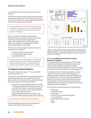 Segment Analysis Reports
20
5.5.1	 Accessibility, Market Share and Top
Products in Segment
The Accessibility Chart rates each company’s level of accessibility.
Accessibility is determined by the Marketing Department’s sales
budget– the higher the budget, the higher the accessibility.
Accessibility is measured by percentage; 100% means every customer
can easily interact with your company– sales, customer support, etc.
The Market Share Actual vs. Potential Chart displays two bars per
company. The actual bar reports the market percentage each
company attained in the segment. The potential bar indicates what
the company deserved to sell in the segment. If the potential bar is
higher than the actual, the company under produced and missed
sales opportunities. If the potential is lower than the actual, the
company picked up sales because other companies under produced
and stocked out (ran out of inventory).
The Top Products in Segment area reports, in order of total sales:
•	Market Share
•	Units Sold to Segment
•	Revision Date
•	Stock Out (This tells you whether the product
ran out of inventory.)
•	Performance and Size Coordinates
•	Price
•	MTBF
excess inventory? Excess inventory puts pressure on profits (see
Chapter 10).
The Production Analysis also reports product revision dates. Does a
competitor have a product with a revision date in the year after the
year of the report? This indicates a long repositioning project that will
possibly put that product into another segment.
If a revision date has yet to conclude, the Courier will report
the product’s current performance, size and MTBF. The new
coordinates and MTBF will not be revealed until after the
completion of the project.
Check your competitors’ automation, capacity and plant
utilization. Increases in automation reduce labor costs, and this
could indicate competitors might drop prices for those
products. Did a competitor reduce capacity? Selling capacity
reduces assets. Running the remaining capacity at 150% to
200% can improve Return on Assets (ROA).
The Production Analysis will report the release date (but not the
coordinates) of a new product if:
•	Production capacity is purchased; and/or
•	A promotion budget is entered; and/or
•	A sales budget is entered.
Are your competitors investing in capacity and automation?
The Production Analysis reports capacity and automation
ratings for the upcoming round. The Financial Summary
reports the cost of plant improvements for all companies.
5.5	Segment Analysis Reports
The Segment Analysis reports (pages 5 - 9) review each market
segment in detail (Figure 5.1).
The Statistics box in the upper-left corner reports Total Industry Unit
Demand, Actual Industry Unit Sales, Segment Percent of Total
Industry and Next Year’s Growth Rate. The Customer Buying Criteria
box ranks the customer criteria within each segment:
•	Ideal Position: The preferred product location, also called
the ideal spot, as of December 31 of the previous year– ideal
spots drift with the segments, moving a little each month;
•	Price: Every year on January 1, price ranges drop by $0.50–
this is the price range from last year;
•	Age: Age preferences stay the same year after year; and
•	Reliability: MTBF requirements stay the same year after year.
Are your products meeting your buyers’ expectations?
The Perceptual Map shows the position of each product in the
segment as of December 31 of the previous year.
Figure 5.1  Market Segment Analysis: Segment Statistics and Buying Criteria
display in the upper-left corner of each segment analysis. Accessibility and
Market Share Actual vs. Potential Charts display to the upper right. Customer
Awareness Percentages and December Customer Survey Scores display on
the lower part of the page.
 
