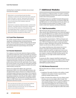 Cash Flow Statement
22
7	 Additional Modules
Some simulations use additional modules. If a module is scheduled,
the simulation Dashboard will tell you the round it is set to begin and
provide a link to the documentation.
The HR (Human Resources) and TQM (Total Quality Management)/
Sustainability modules described below are frequently enabled. HR
and TQM decisions are used by the Balanced Scorecard, which is one
of the simulation assessment methods (see Chapter 11). Other
modules include Labor Negotiation and Advanced Marketing.
7.1	TQM/Sustainability
TQM (Total Quality Management)/Sustainability initiatives can
reduce material, labor and administrative costs, shorten the length of
time required for RD projects to complete and increase demand for
the product line. The impacts of the investments produce returns in
the year they are made and in each of the following years.
The sustainability-oriented initiatives, UNEP Green Programs and
GEMI TQEM Sustainability Initiatives, can lower labor and material
costs. UNEP Green Programs also improve customer perceptions
about your company, which leads to increased sales. The remaining
initiatives can also increase efficiency and lower costs.
Your company should determine which initiatives best serve its
purposes. If you plan to keep automation levels low so RD
projects complete more quickly, you might want to invest in areas
that lower labor costs (for example, Quality Initiative Training). If
your company is competing in the high technology segments, with
high material costs, you might consider initiatives that reduce
material costs.
To maximize the effect, companies should find complementary
initiatives and invest in each of them. For example, to reduce material
costs, companies could consider investing in both CPI Systems and
GEMI TQEM Sustainability Initiatives.
7.2	HR (Human Resources)
When the Human Resources Module is activated, three areas must be
addressed:
1. Complement: The number of workers in the workforce. Needed
Complement is the number of workers required to fill the
production schedule without overtime.
2. Caliber: The talent of the workforce. If you are willing to spend
the money, you can recruit a higher caliber of worker. This
results in higher productivity and lower turnover. Companies set
a Recruiting Spend budget of up to an additional $5,000 per
worker. If you spend nothing extra, the recruitment cost per
worker remains at $1,000 and you get an average person off the
street. The more you spend, the higher the caliber of the worker.
distributed back to shareholders as dividends, but was instead
reinvested in the company.
Depreciation is an accounting principle that allows
companies to reduce the value of their fixed assets. Each year
some of the value is “used up.” Depreciation decreases the
firm’s tax liability by reducing net profits while providing a
more accurate picture of the company’s plant and
equipment value.
Depreciation is expensed, product by product, on the income
statement. Total depreciation for the period is reflected as a
gain on the cash flow statement. On the balance sheet,
accumulated depreciation is subtracted from the value of the
plant and equipment. The simulation uses a straight line
depreciation method calculated over fifteen years.
6.2	Cash Flow Statement
The cash flow statement indicates the movement of cash through the
organization, including operating, investing and financing
activities. The annual report’s cash flow statement shows the change
in the amount of cash from the previous year. The proforma cash
flow statement indicates the expected change at the end of the
upcoming year.
6.3	Income Statement
Your company can use the income statement to diagnose problems
on a product-by-product basis. Sales for each product are reported in
dollars (not the number of products). Subtracting variable costs from
sales determines the contribution margin. Inventory carrying costs
are driven by the number of products in the warehouse. If your
company has $0 inventory carrying costs, you stocked out of the
product and most likely missed sales opportunities. If your company
has excessive inventory, your carrying costs will be high. Sound sales
forecasts matched to reasonable production schedules will result in
modest inventory carrying costs.
Period costs are depreciation added to sales, general and
administrative (SGA) costs, which include RD, promotion, sales
and administration expenses. Period costs are subtracted from the
contribution margin to determine the net margin. The net margin for
all products is totaled then subtracted from other expenses, which in
the simulation include fees, write-offs and, if the module is enabled,
TQM/Sustainability costs. This determines earnings before interest
and taxes, or EBIT. Finally, interest, taxes and profit sharing costs are
subtracted to determine net profit.
Once your decisions are final, you can print your proforma
income statement (click the printer icon). When the
simulation advances to the next year, you can compare the
results to your proforma projections.
 