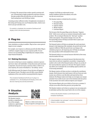 Team Member Guide
Making Decisions
23
company. It will help you understand current
market conditions and how the industry will evolve
over the next several years.
The Situation Analysis is divided into five activities:
•	Perceptual Map
•	Demand Analysis
•	Capacity Analysis
•	Margin Analysis
•	Consumer Report
The first part of the Perceptual Map activity illustrates “Segment
Drift,” which occurs each year as customers demand smaller, faster
products. The second part illustrates the “ideal spot” position
within each segment. This position changes every year. The
Perceptual Map activity will help you decide where to place your
new or revised products.
The Demand Analysis will help you anticipate the yearly upswing in
demand. At the beginning of the simulation, the growth rate for each
segment is different. While the growth rates can change as the
simulation progresses, the beginning rates will help you anticipate
how many products will be demanded in future years.
The Demand Analysis is an external measure that looks at how many
units the market will want.
The Capacity Analysis is an internal measure that determines how
many units you and your competitors can produce. Comparing this
number to the results of the Demand Analysis will give you an idea of
how much production capacity you will need. The Capacity Analysis
also allows you to anticipate the cost of adding capacity and the cost
of increasing automation.
The Margin Analysis will show you how to calculate the contribution
margin, which measures how much money is left over from your sales
income once all direct costs like labor and material have been
deducted. The Margin Analysis also helps you investigate your margin
potential: If you could cut your costs to the minimum and raise prices
to the maximum, how much could you improve your margins?
The Consumer Report asks you to think as if you were a customer. It
will give you an idea of how they perceive your product line.
The Situation Analysis can be done as a group or you can assign parts
to individuals and have them report back to the rest of the company.
A link to the Situation Analysis can be found on the
simulation Dashboard.
A downloadable “pen and paper” version of the Situation
Analysis is also available.
3. Training: The amount of time workers spend in training each
year. Training leads to higher productivity and lower turnover,
but takes people off the job while they are in the classroom.
Each training hour costs $20.00 per worker.
Assuming you have sufficient workers (Complement), investments in
Recruiting and Training raise your Productivity Index, which in turn
lowers your per unit labor costs.
If a module is scheduled, the simulation Dashboard will
display a link to the documentation.
8	 Plug-ins
Some simulations use plug-in modules. Plug-ins have a more general
impact on your company.
For example, your response to a dilemma posed by the Ethics Plug-in
could have a negative impact on your corporate profits. Or your
answer to an Accounting Plug-in might help your company avoid a
major financial headache.
8.1	Making Decisions
Your task is to find ways to ensure compliance, minimize exposure
and return value to all stakeholders. Group discussion and consensus
is imperative. If you do not reach a consensus (that is, if there is no
clear majority), the system will default to a “do nothing” answer.
In the following round, the impacts of your decision will appear in
the Capstone Courier. The plug-in area will offer a more detailed
explanation of the events and the reasoning behind the impacts.
The simulation Dashboard will tell you if a plug-in is
scheduled. If it is, the Dashboard will display a link to the
decision-making area and documentation.
9	 Situation
Analysis
The Situation Analysis
provides a comprehensive
view of the strengths,
weaknesses, opportunities
and threats facing your
Watch a video overview at:
http://capsim.com/go/v/csa
 