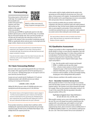 Basic Forecasting Method
24
Is this number valid? It is highly unlikely that the market in the
upcoming year will be identical to the previous year. Prices will
adjust, revision projects will complete– the playing field will change.
Still, this number can be a good beginning as you assess your product
offer and speculate what your competitors will offer.
Keep in mind the possibility that your products sold because
competitors who otherwise would have made sales under produced
and stocked out. Page 10 of the Courier displays actual and potential
sales as a percentage for each product. If your actual sales far
exceeded your potential because your competitors under produced,
you cannot count on them making the same mistake again.
Any new products about to come to market must have a
plant. Plant purchases are reported on the Production
Analysis (Courier, page 4).
10.2	Qualitative Assessment
Compare your product to others competing within the segment and
decide whether it is better or worse than the competition. Start with
the Courier Perceptual Map (page 11). It shows where products are
currently placed. The Revision Dates at the bottom of the page
reveal the timing of any future repositionings. Continue the
comparison using the Courier’s Segment Analysis pages. These
report each product’s:
•	Age– does the product satisfy customer age demands?
•	MTBF– is reliability near the top of the range?
•	Price– will price trends continue or will new automation
(displayed on page 4 of the Courier) facilitate a price
reduction? (Remember, price ranges drop $0.50 per year.)
•	Awareness and Accessibility– are these percentages leading,
keeping pace with or falling behind other products?
All these elements contribute to the monthly customer survey.
10.2.1	 December Customer Survey Score
Will your product be better or worse than average? As an estimate,
look at the December customer survey score in the lower part of each
Segment Analysis. The Customer survey drives demand each month.
For example, if there are four products in December scoring 32, 28,
22 and 14 (for a total of 96), then the top product’s December
demand would be 32/96 or 33%.
Top Product in Segment’s Score / Sum of All Scores =
32 / (32 +28 +22 + 14) = 32 / 96 = 33%
What monthly customer survey scores will your product have during
the year? The score will change from month to month because the
segments drift, your product ages and it might be revised. Each
monthly score is driven by how well your product satisfies the
segment buying criteria, plus its awareness and accessibility levels. If
the TQM/Sustainability module is on, some initiatives could increase
the score. (See “How Is the Customer Survey Score Calculated?” in
10	 Forecasting
Forecasting requires a little math and
a little logic. For example, does your
forecast predict your
product will acquire half a
segment’s sales when
there are four or five
products in the segment?
Unless your product’s
positioning, age and MTBF are significantly superior to the other
products and your price is at the low end of the range, it is not likely
that you will acquire half the sales. Does your forecast predict you
will take only one tenth of the sales when there are four or five
products in the segment? Unless your product’s positioning, age and
MTBF are significantly inferior and your price is at the high end of the
range or above, chances are you can sell more.
Forecasts are used by the proformas to calculate financial
projections (see Chapter 6). If you enter a forecast that is
unrealistically high, the proformas will take that forecast and
project unrealistic revenue.
If you do not enter values in the Your Sales Forecast cells, the
proformas will use the Computer Prediction to project
financial results.
10.1	Basic Forecasting Method
Last year’s sales can be a good starting point for this year’s forecasts.
For example, if the segment growth rate for the upcoming year is
9.2%, you can say, “All things being equal, we can expect to sell 9.2%
more units this year than last year.”
Assume next year’s growth rate for Traditional is 9.2% and your
Traditional product sold 1,100,000 units last year without
stocking out (running out of inventory):
1,100,000 × 0.092 = 101,200
Adding 101,200 to last year’s sales of 1,100,000 units gives you a
starting forecast for the upcoming year of 1,201,200 units.
The statistic boxes on the Segment Analysis reports (pages 5
- 9 of the Courier) publish last year’s Industry Unit Demand
and the Growth Rate for the upcoming year. Multiplying last
year’s demand by the Growth Rate then adding the result to
last year’s demand will determine this year’s demand.
If your product stocked out, calculate what it could have sold by
multiplying the segment demand by the potential sales percentage
reported on page 10 of the Courier, the Market Share Report. Next,
multiply that by the segment growth rate.
Watch a video overview at:
http://capsim.com/go/v/cfrc
 