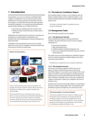 Team Member Guide
Management Tools
3
1	 Introduction
Congratulations, you are now in charge of a multimillion dollar
company. You manufacture sensors, which you market to other
manufacturers. They put your products into the devices they sell.
Your company was created when the government split a monopoly
into identical competitors. As a monopoly, operating inefficiencies
and poor product offerings were not addressed because:
•	Increasing costs could be passed onto customers; and
•	Mediocre products would sell because customers had no
other choices.
Although last year’s financial results were decent, your products are
getting old, your marketing efforts are falling short, your
production lines need revamping and your financial management is
almost nonexistent.
Competition in the post-monopoly era means you can no longer
ignore these issues. If you do, competitors with better products and/
or lower prices will take your market share.
Sensors Are Everywhere...
Sensors are devices that observe physical conditions. For
example, the average cell phone contains dozens of sensors
that allow it to interpret touch, spatial orientation and
signal strength.
New sensor businesses are created every day in areas as
diverse as security, aeronautics and biomedical engineering.
You are in a business-to-business market, not a direct-to-
consumer market; the sensors your company manufactures
are incorporated into the products your customers sell.
1.1	The Industry Conditions Report
Each simulation industry is unique. As your simulation starts, the
Industry Conditions Report, which is explained in Chapter 2, will
outline the beginning business environment, including customer
buying criteria.
The Industry Conditions Report is available from your
simulation Dashboard.
1.2	Management Tools
Here are the tools you need to run your company.
1.2.1	 The Rehearsal Tutorial
Think of the Rehearsal Tutorial as a driving school for the
simulation. The tutorial will show you ways to steer the company,
including how to:
•	Invent and revise products;
•	Make marketing decisions;
•	Schedule production and buy/sell equipment; and
•	Ensure your company has the financial resources it needs for
the upcoming year.
The sample resources used for the Rehearsal, including its Capstone
Courier (see below) and Industry Conditions Report, mirror those
used in the actual simulation.
The Rehearsal is available from your simulation Dashboard.
1.2.2	 The Capstone Courier
Every round, you and your competitors will have access to an
industry newsletter called the Capstone Courier. The Courier
(described in Chapter 5) is an extensive year-end report of the sensor
industry. It includes customer buying patterns, product positioning,
public financial records and other information that will help you get
ahead. In business, knowledge is power. If you want to evaluate your
company’s performance or analyze your competitors, the Courier is
the place to start.
Customer Survey Scores for each product (Chapter 3) can be found in
the Courier’s Segment Analysis pages. These scores determine sales
distribution. In general, the higher the score, the better the sales.
The Courier Reports “Last Year’s Results”
The Courier available at the start of Round 1 displays results
for Round 0, when all companies were equal just after the
monopoly’s breakup. The Courier available at the start of
Round 2 will display the results for Round 1. As the simulation
progresses and strategies are implemented, results among
the competing companies will begin to vary.
 