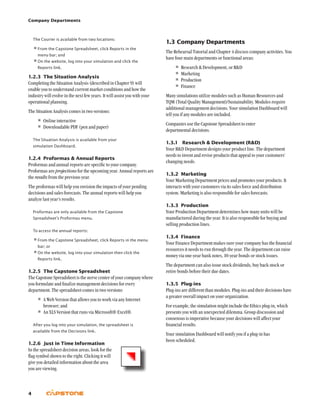 Company Departments
4
1.3	Company Departments
The Rehearsal Tutorial and Chapter 4 discuss company activities. You
have four main departments or functional areas:
•	Research  Development, or RD
•	Marketing
•	Production
•	Finance
Many simulations utilize modules such as Human Resources and
TQM (Total Quality Management)/Sustainability. Modules require
additional management decisions. Your simulation Dashboard will
tell you if any modules are included.
Companies use the Capstone Spreadsheet to enter
departmental decisions.
1.3.1	 Research  Development (RD)
Your RD Department designs your product line. The department
needs to invent and revise products that appeal to your customers’
changing needs.
1.3.2	Marketing
Your Marketing Department prices and promotes your products. It
interacts with your customers via its sales force and distribution
system. Marketing is also responsible for sales forecasts.
1.3.3	 Production
Your Production Department determines how many units will be
manufactured during the year. It is also responsible for buying and
selling production lines.
1.3.4	 Finance
Your Finance Department makes sure your company has the financial
resources it needs to run through the year. The department can raise
money via one-year bank notes, 10-year bonds or stock issues.
The department can also issue stock dividends, buy back stock or
retire bonds before their due dates.
1.3.5	 Plug-ins
Plug-ins are different than modules. Plug-ins and their decisions have
a greater overall impact on your organization.
For example, the simulation might include the Ethics plug-in, which
presents you with an unexpected dilemma. Group discussion and
consensus is imperative because your decisions will affect your
financial results.
Your simulation Dashboard will notify you if a plug-in has
been scheduled.
The Courier is available from two locations:
•	From the Capstone Spreadsheet, click Reports in the
menu bar; and
•	On the website, log into your simulation and click the
Reports link.
1.2.3	 The Situation Analysis
Completing the Situation Analysis (described in Chapter 9) will
enable you to understand current market conditions and how the
industry will evolve in the next few years. It will assist you with your
operational planning.
The Situation Analysis comes in two versions:
•	Online interactive
•	Downloadable PDF (pen and paper)
The Situation Analysis is available from your
simulation Dashboard.
1.2.4	 Proformas  Annual Reports
Proformas and annual reports are specific to your company.
Proformas are projections for the upcoming year. Annual reports are
the results from the previous year.
The proformas will help you envision the impacts of your pending
decisions and sales forecasts. The annual reports will help you
analyze last year’s results.
Proformas are only available from the Capstone
Spreadsheet’s Proformas menu.
To access the annual reports:
•	From the Capstone Spreadsheet, click Reports in the menu
bar; or
•	On the website, log into your simulation then click the
Reports link.
1.2.5	 The Capstone Spreadsheet
The Capstone Spreadsheet is the nerve center of your company where
you formulate and finalize management decisions for every
department. The spreadsheet comes in two versions:
•	A Web Version that allows you to work via any Internet
browser; and
•	An XLS Version that runs via Microsoft® Excel®.
After you log into your simulation, the spreadsheet is
available from the Decisions link.
1.2.6	 Just in Time Information
In the spreadsheet decision areas, look for the
flag symbol shown to the right. Clicking it will
give you detailed information about the area
you are viewing.
 