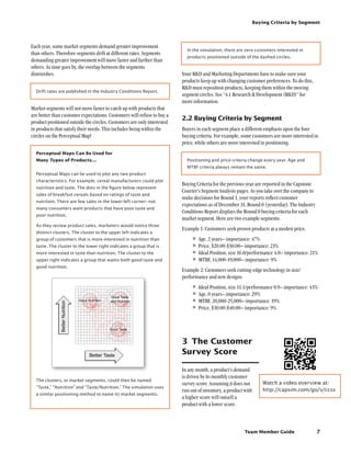Team Member Guide
Buying Criteria by Segment
7
In the simulation, there are zero customers interested in
products positioned outside of the dashed circles.
Your RD and Marketing Departments have to make sure your
products keep up with changing customer preferences. To do this,
RD must reposition products, keeping them within the moving
segment circles. See “4.1 Research  Development (RD)” for
more information.
2.2	Buying Criteria by Segment
Buyers in each segment place a different emphasis upon the four
buying criteria. For example, some customers are more interested in
price, while others are more interested in positioning.
Positioning and price criteria change every year. Age and
MTBF criteria always remain the same.
Buying Criteria for the previous year are reported in the Capstone
Courier’s Segment Analysis pages. As you take over the company to
make decisions for Round 1, your reports reflect customer
expectations as of December 31, Round 0 (yesterday). The Industry
Conditions Report displays the Round 0 buying criteria for each
market segment. Here are two example segments.
Example 1: Customers seek proven products at a modest price.
•	Age, 2 years– importance: 47%
•	Price, $20.00-$30.00– importance: 23%
•	Ideal Position, size 16.0/performance 4.0– importance: 21%
•	MTBF, 14,000-19,000– importance: 9%
Example 2: Customers seek cutting-edge technology in size/
performance and new designs.
•	Ideal Position, size 11.1/performance 8.9– importance: 43%
•	Age, 0 years– importance: 29%
•	MTBF, 20,000-25,000– importance: 19%
•	Price, $30.00-$40.00– importance: 9%
3	 The Customer
Survey Score
In any month, a product’s demand
is driven by its monthly customer
survey score. Assuming it does not
run out of inventory, a product with
a higher score will outsell a
product with a lower score.
Each year, some market segments demand greater improvement
than others. Therefore segments drift at different rates. Segments
demanding greater improvement will move faster and farther than
others. As time goes by, the overlap between the segments
diminishes.
Drift rates are published in the Industry Conditions Report.
Market segments will not move faster to catch up with products that
are better than customer expectations. Customers will refuse to buy a
product positioned outside the circles. Customers are only interested
in products that satisfy their needs. This includes being within the
circles on the Perceptual Map!
Perceptual Maps Can Be Used for
Many Types of Products...
Perceptual Maps can be used to plot any two product
characteristics. For example, cereal manufacturers could plot
nutrition and taste. The dots in the figure below represent
sales of breakfast cereals based on ratings of taste and
nutrition. There are few sales in the lower-left corner– not
many consumers want products that have poor taste and
poor nutrition.
As they review product sales, marketers would notice three
distinct clusters. The cluster to the upper left indicates a
group of customers that is more interested in nutrition than
taste. The cluster to the lower right indicates a group that is
more interested in taste than nutrition. The cluster to the
upper right indicates a group that wants both good taste and
good nutrition.
The clusters, or market segments, could then be named
“Taste,” “Nutrition” and “Taste/Nutrition.” The simulation uses
a similar positioning method to name its market segments.
Watch a video overview at:
http://capsim.com/go/v/ccss
 
