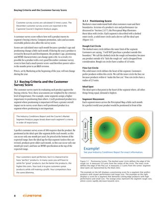 Buying Criteria and the Customer Survey Score
8
3.1.1	 Positioning Score
Marketers must understand both what customers want and their
boundaries. In terms of a product’s size and performance (as
discussed in “Section 2.1.5”), the Perceptual Map illustrates
these ideas with circles. Each segment is described with a dashed
outer circle, a solid inner circle and a dot we call the ideal spot
(Figure 3.1).
Rough Cut Circle
The dashed outer circle defines the outer limit of the segment.
Customers are saying, “I will NOT purchase a product outside this
boundary.” We call the dashed circle the rough cut boundary because
any product outside of it “fails the rough cut” and is dropped from
consideration. Rough cut circles have a radius of 4.0 units.
Fine Cut Circle
The solid inner circle defines the heart of the segment. Customers
prefer products within this circle. We call the inner circle the fine cut
because products within it “make the fine cut.” Fine cut circles have a
radius of 2.5 units.
Ideal Spot
The ideal spot is that point in the heart of the segment where, all other
things being equal, demand is highest.
Segment Movement
Each segment moves across the Perceptual Map a little each month.
In a perfect world your product would be positioned in front of the
Customer survey scores are calculated 12 times a year. The
December customer survey scores are reported in the
Capstone Courier’s Segment Analysis pages.
A customer survey score reflects how well a product meets its
segment’s buying criteria. Company promotion, sales and accounts
receivable policies also affect the survey score.
Scores are calculated once each month because a product’s age and
positioning change a little each month. If during the year a product is
revised by Research and Development, the product’s age, positioning
and MTBF characteristics can change quite a bit. As a result, it is
possible for a product with a very good December customer survey
score to have had a much poorer score–and therefore poorer sales–
in the months prior to an RD revision.
Prices, set by Marketing at the beginning of the year, will not change
during the year.
3.1	Buying Criteria and the Customer
Survey Score
The customer survey starts by evaluating each product against the
buying criteria. Next, these assessments are weighted by the criteria’s
level of importance. For example, some segments assign a higher
importance to positioning than others. A well-positioned product in a
segment where positioning is important will have a greater overall
impact on its survey score than a well-positioned product in a
segment where positioning is not important.
The Industry Conditions Report and the Courier’s Market
Segment Analysis pages break down each segment’s criteria
in order of importance.
A perfect customer survey score of 100 requires that the product: Be
positioned at the ideal spot (the segment drifts each month, so this
can occur only one month per year); be priced at the bottom of the
expected range; have the ideal age for that segment (unless they are
revised, products grow older each month, so this can occur only one
month per year); and have an MTBF specification at the top of the
expected range.
Your customers want perfection, but it is impractical to
have “perfect” products. In many cases you will have to
settle for “great” products, but the better the products, the
higher the costs. Your task is to give customers great
products while still making a profit. Your competitors face
the same dilemma.
Figure 3.1  Positioning Scores: The dashed outer circle defines the edge of the
rough cut. It measures 4.0 units from the center of the circle. The inner circle
defines the edge of the fine cut. It measures 2.5 units from the center. Segment
ideal spots are represented by the black dots.
The example on the left displays a positioning score for a segment that prefers
products with slower performance and larger size. The example on the right
displays a score for a segment that demands cutting-edge products with high
performance and small size. The orange areas represent the segment rough cuts,
where scores rapidly decrease towards zero.
Example!
See your Industry Conditions Report for exact information.
 
