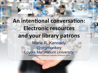 Marie R. Kennedy
@orgmonkey
Loyola Marymount University
California	
  Academic	
  &	
  Research	
  Libraries	
  Conference 2014
An	
  inten'onal	
  conversa'on:	
  
Electronic	
  resources	
  
and	
  your	
  library	
  patrons
 