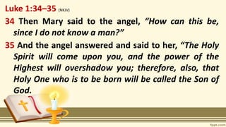 Luke 1:34–35 (NKJV)
34 Then Mary said to the angel, “How can this be,
since I do not know a man?”
35 And the angel answered and said to her, “The Holy
Spirit will come upon you, and the power of the
Highest will overshadow you; therefore, also, that
Holy One who is to be born will be called the Son of
God.
 