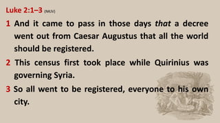 Luke 2:1–3 (NKJV)
1 And it came to pass in those days that a decree
went out from Caesar Augustus that all the world
should be registered.
2 This census first took place while Quirinius was
governing Syria.
3 So all went to be registered, everyone to his own
city.
 