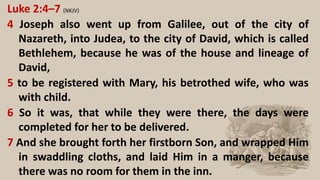 Luke 2:4–7 (NKJV)
4 Joseph also went up from Galilee, out of the city of
Nazareth, into Judea, to the city of David, which is called
Bethlehem, because he was of the house and lineage of
David,
5 to be registered with Mary, his betrothed wife, who was
with child.
6 So it was, that while they were there, the days were
completed for her to be delivered.
7 And she brought forth her firstborn Son, and wrapped Him
in swaddling cloths, and laid Him in a manger, because
there was no room for them in the inn.
 