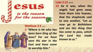 Matthew 2:2 (NKJV)
2 “Where is He who has
been born King of the
Jews? For we have
seen His star in the
East and have come
to worship Him.”
Luke 2:15 (NKJV)
15 So it was, when the
angels had gone away
from them into heaven,
that the shepherds said
to one another, “Let us
now go to Bethlehem
and see this thing that
has come to pass, which
the Lord has made
known to us.”
 